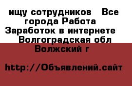 ищу сотрудников - Все города Работа » Заработок в интернете   . Волгоградская обл.,Волжский г.